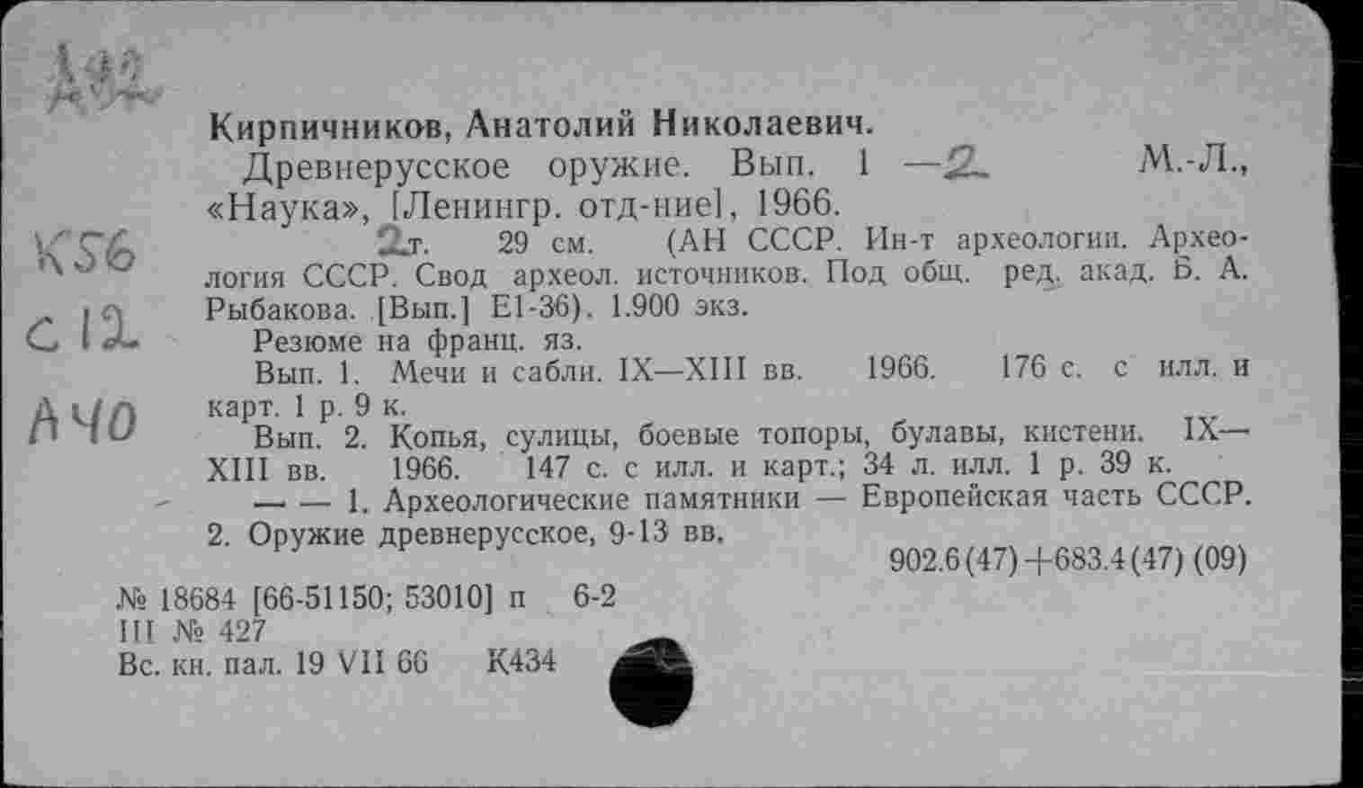 ﻿Дас
m с IX А 40
Кирпичников, Анатолий Николаевич.
Древнерусское оружие. Вып. 1 —2—	М.-Л.,
«Наука», [Ленингр. отд-ние], 1966.
2л.	29 см. (АН СССР. Ин-т археологии. Архео-
логия СССР. Свод археол. источников. Под общ. ред. акад. Б. А. Рыбакова. [Вып.] El-36). 1.900 экз.
Резюме на франц, яз.
Вып. 1. Мечи и сабли. IX—ХШ вв. 1966.	176 с. с илл. и
карт. 1 р. 9 к.
Вып. 2. Копья, сулицы, боевые топоры, булавы, кистени. IX—• ХШ вв. 1966.	147 с. с илл. и карт.; 34 л. илл. 1 р. 39 к.
-----1. Археологические памятники — Европейская часть СССР.
2. Оружие древнерусское, 9-13 вв,
902.6 (47)+683.4 (47) (09)
№ 18684 [66-51150; 53010] п Ш № 427
Вс. кн. пал. 19 VII 66	К434
6-2
е